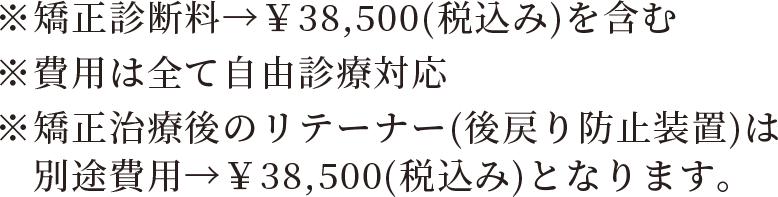 ※矯正診断料→￥38,500（税込み）を含む　※費用は全て自由診療対応　※矯正治療後のリテーナー（後戻り防止装置）は別途費用→￥38,500（税込み）となります。